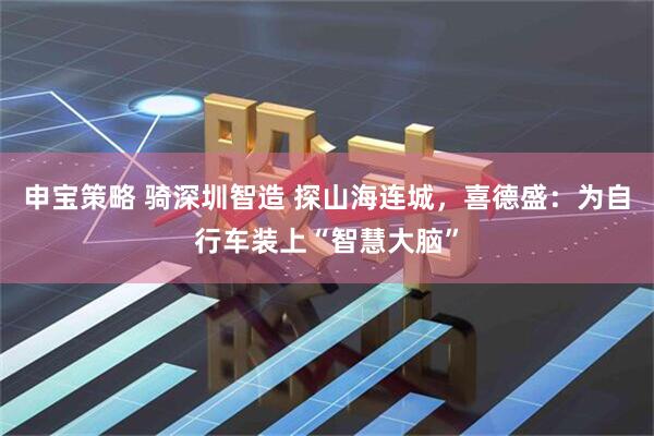 申宝策略 骑深圳智造 探山海连城，喜德盛：为自行车装上“智慧大脑”