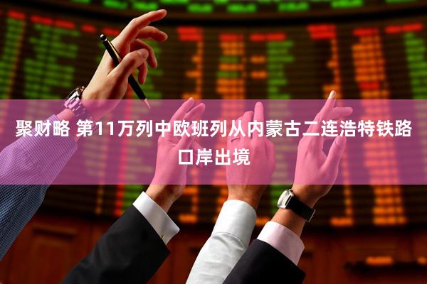 聚财略 第11万列中欧班列从内蒙古二连浩特铁路口岸出境