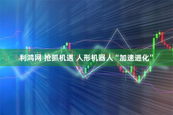 利鸿网 抢抓机遇 人形机器人“加速进化”