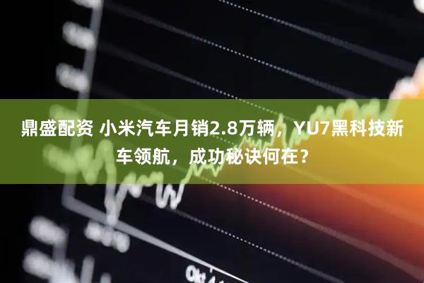 鼎盛配资 小米汽车月销2.8万辆，YU7黑科技新车领航，成功秘诀何在？