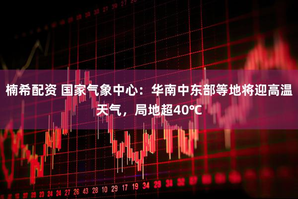 楠希配资 国家气象中心：华南中东部等地将迎高温天气，局地超40℃