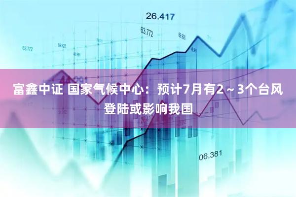 富鑫中证 国家气候中心：预计7月有2～3个台风登陆或影响我国