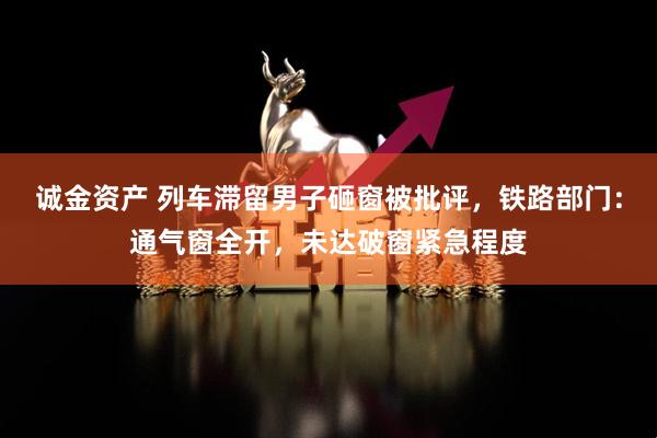诚金资产 列车滞留男子砸窗被批评，铁路部门：通气窗全开，未达破窗紧急程度