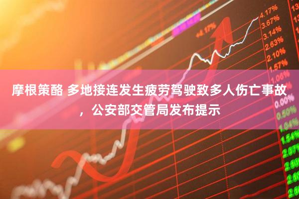 摩根策酪 多地接连发生疲劳驾驶致多人伤亡事故，公安部交管局发布提示