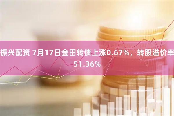 振兴配资 7月17日金田转债上涨0.67%，转股溢价率51.36%