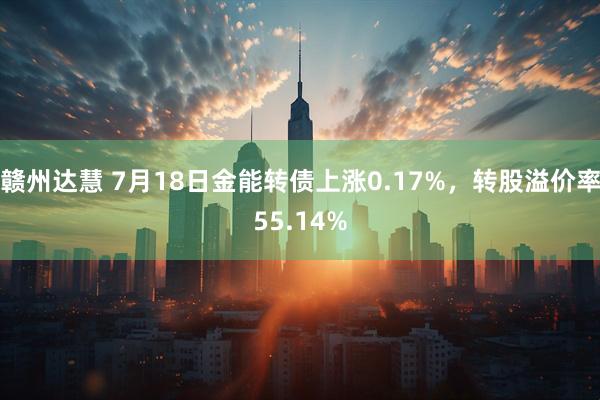 赣州达慧 7月18日金能转债上涨0.17%，转股溢价率55.14%