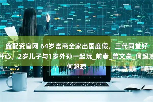 鑫配资官网 64岁富商全家出国度假，三代同堂好开心，2岁儿子与1岁外孙一起玩_前妻_曾文豪_何超琼