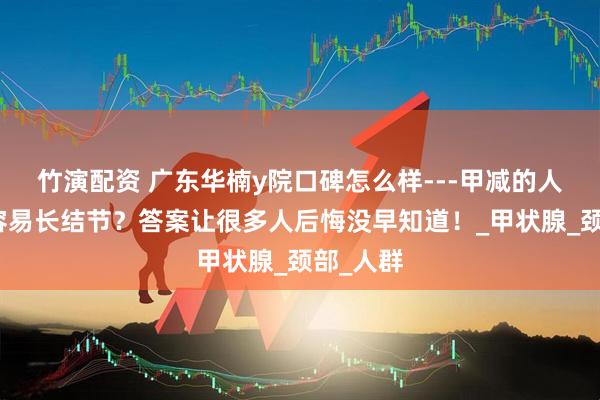 竹演配资 广东华楠y院口碑怎么样---甲减的人为什么容易长结节？答案让很多人后悔没早知道！_甲状腺_颈部_人群