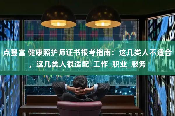 点登富 健康照护师证书报考指南：这几类人不适合，这几类人很适配_工作_职业_服务