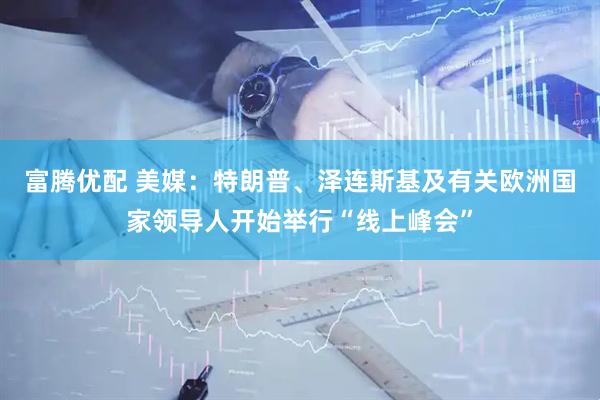 富腾优配 美媒：特朗普、泽连斯基及有关欧洲国家领导人开始举行“线上峰会”