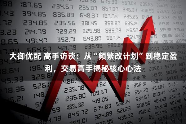 大御优配 高手访谈：从“频繁改计划”到稳定盈利，交易高手揭秘核心心法
