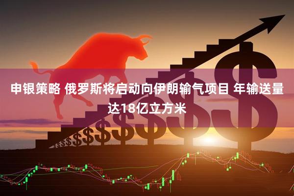申银策略 俄罗斯将启动向伊朗输气项目 年输送量达18亿立方米