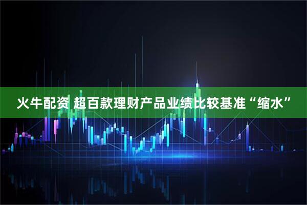 火牛配资 超百款理财产品业绩比较基准“缩水”