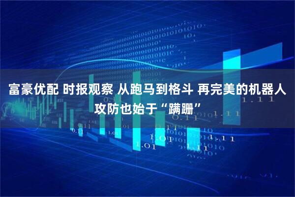 富豪优配 时报观察 从跑马到格斗 再完美的机器人攻防也始于“蹒跚”