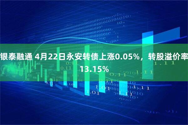 银泰融通 4月22日永安转债上涨0.05%，转股溢价率13.15%