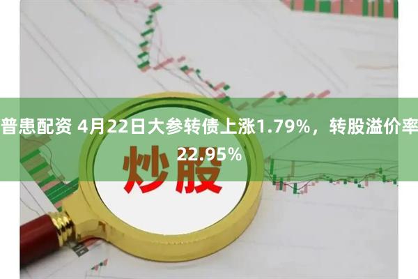 普患配资 4月22日大参转债上涨1.79%，转股溢价率22.95%