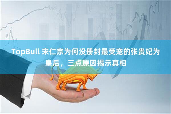 TopBull 宋仁宗为何没册封最受宠的张贵妃为皇后，三点原因揭示真相