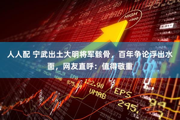 人人配 宁武出土大明将军骸骨，百年争论浮出水面，网友直呼：值得敬重