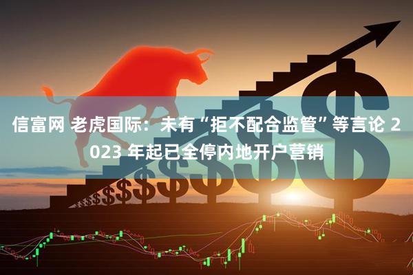 信富网 老虎国际：未有“拒不配合监管”等言论 2023 年起已全停内地开户营销
